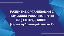 РАЗВИТИЕ ОРГАНИЗАЦИИ С ПОМОЩЬЮ РАБОЧИХ ГРУПП (РГ) СОТРУДНИКОВ (серия публикаций, часть 2)