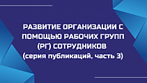 РАЗВИТИЕ ОРГАНИЗАЦИИ С ПОМОЩЬЮ РАБОЧИХ ГРУПП (РГ) СОТРУДНИКОВ (серия публикаций, часть 3)