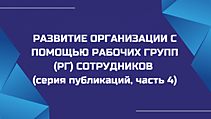 РАЗВИТИЕ ОРГАНИЗАЦИИ С ПОМОЩЬЮ РАБОЧИХ ГРУПП (РГ) СОТРУДНИКОВ (серия публикаций, часть 4)